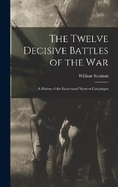 The Twelve Decisive Battles of the War: A History of the Easternand Western Campaigns by William Swinton