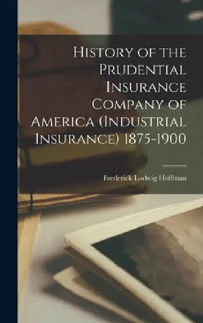 History of the Prudential Insurance Company of America (Industrial Insurance) 1875-1900 by Frederick Ludwig Hoffman