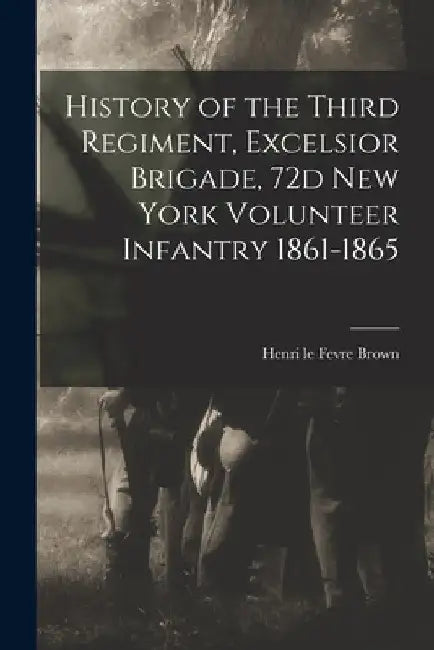 History of the Third Regiment, Excelsior Brigade, 72d New York Volunteer Infantry 1861-1865 by Henri Le Fevre Brown