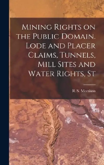 Mining Rights on the Public Domain. Lode and Placer Claims, Tunnels, Mill Sites and Water Rights, St by Morrison R. S. (Robert Stewart)