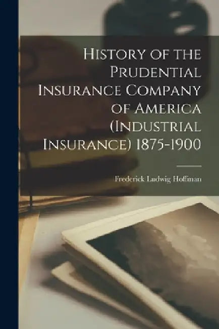 History of the Prudential Insurance Company of America (Industrial Insurance) 1875-1900 by Frederick Ludwig Hoffman