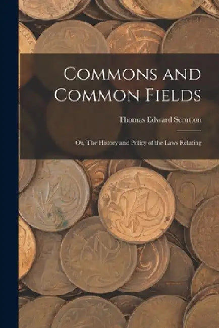 Commons and Common Fields: Or, The History and Policy of the Laws Relating by Thomas Edward Scrutton