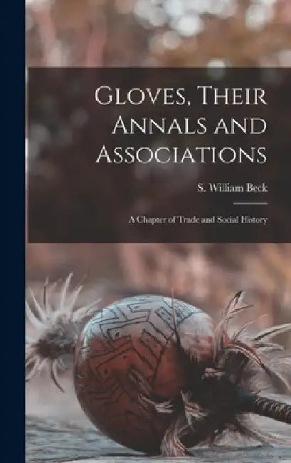 Gloves, Their Annals and Associations: A Chapter of Trade and Social History by S. William Beck