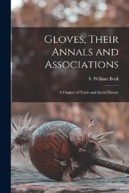 Gloves, Their Annals and Associations: A Chapter of Trade and Social History by S. William Beck