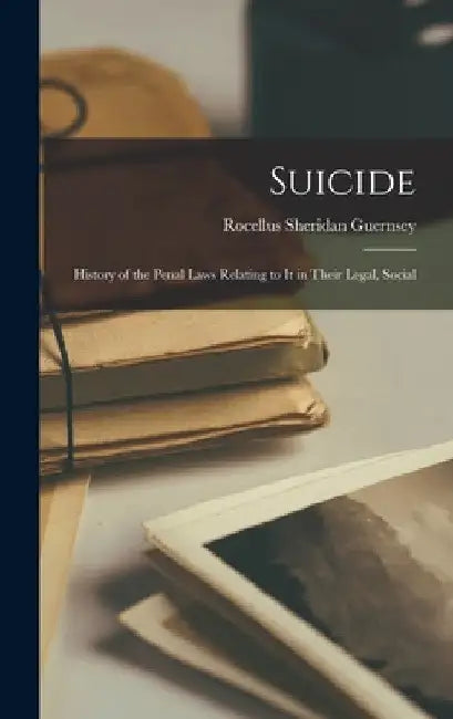 Suicide: History of the Penal Laws Relating to it in Their Legal, Social by Rocellus Sheridan Guernsey