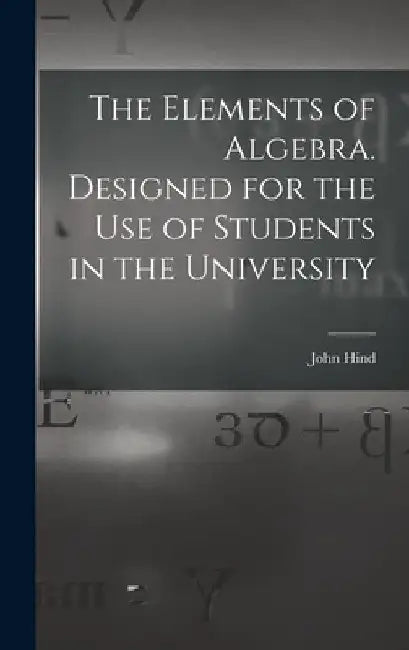 The Elements of Algebra. Designed for the Use of Students in the University by John Hind