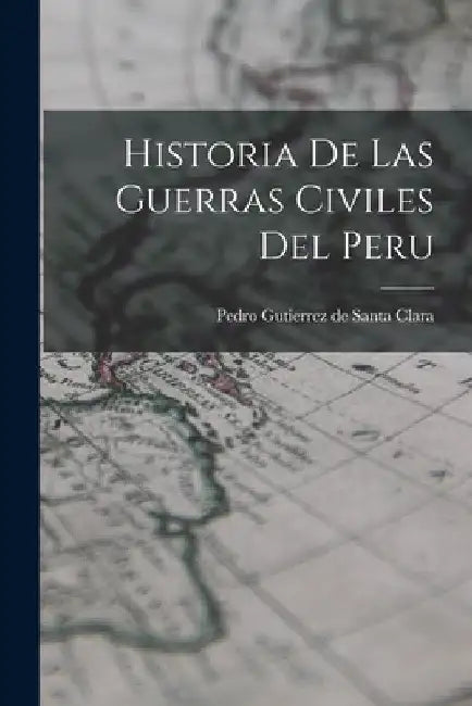 Historia De Las Guerras Civiles Del Peru by Pedro Gutierrez De Santa Clara