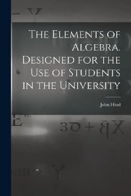 The Elements of Algebra. Designed for the Use of Students in the University by John Hind