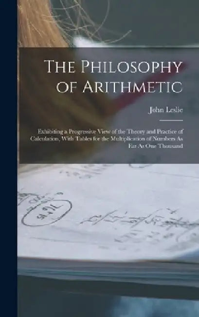 The Philosophy of Arithmetic: Exhibiting a Progressive View of the Theory and Practice of Calculation, With Tables for the Multiplication of Numbers by John Leslie