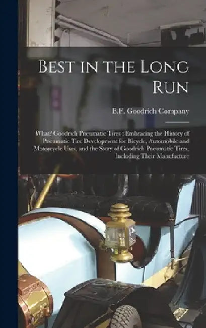 Best in the Long Run: What? Goodrich Pneumatic Tires: Embracing the History of Pneumatic Tire Development for Bicycle, Automobile and Motorc by B F Goodrich Company