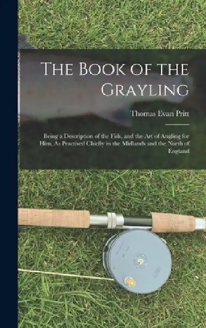 The Book of the Grayling: Being a Description of the Fish, and the Art of Angling for Him, As Practised Chiefly in the Midlands and the North of Engla by Thomas Evan Pritt
