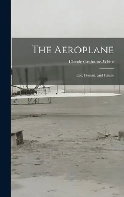 The Aeroplane: Past, Present, and Future by Claude Grahame-White