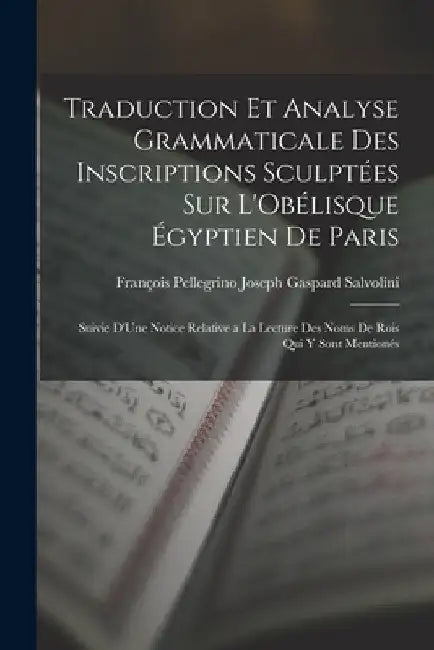 Traduction Et Analyse Grammaticale Des Inscriptions Sculptées Sur L'Obélisque Égyptien De Paris: Suivie D'Une Notice Relative a La Lecture Des Noms De by François Pellegrino Joseph G. Salvolini