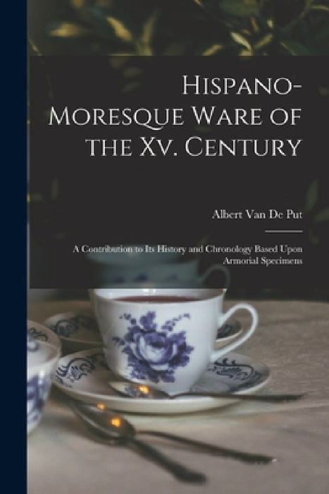 Hispano-Moresque Ware of the Xv. Century: A Contribution to Its History and Chronology Based Upon Armorial Specimens by Albert Van De Put