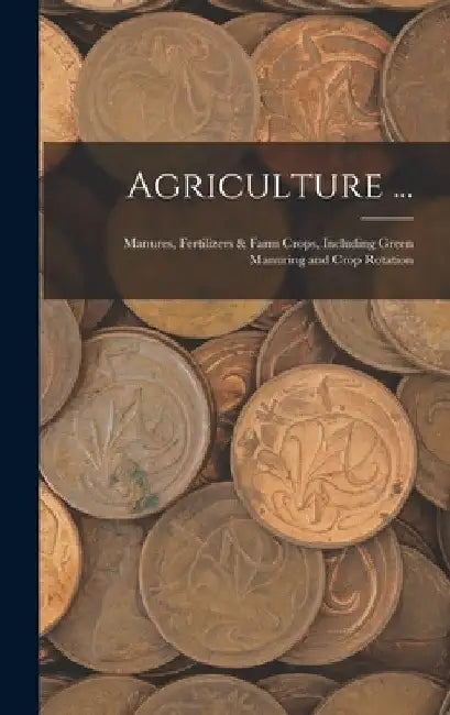 Agriculture ...: Manures, Fertilizers & Farm Crops, Including Green Manuring and Crop Rotation by Anonymous