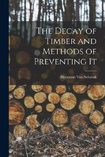 The Decay of Timber and Methods of Preventing It by Hermann Von Schrenk