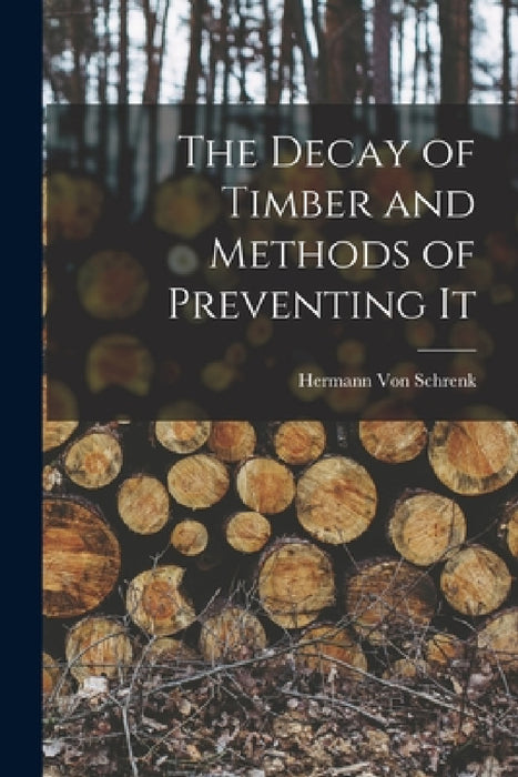 The Decay of Timber and Methods of Preventing It by Hermann Von Schrenk