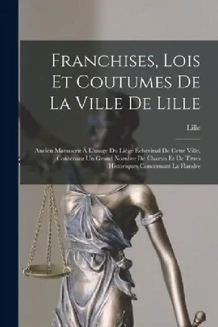 Franchises, Lois Et Coutumes De La Ville De Lille: Ancien Manuscrit À L'usage Du Liège Échevinal De Cette Ville, Contenant Un Grand Nombre De Chartes by Lille