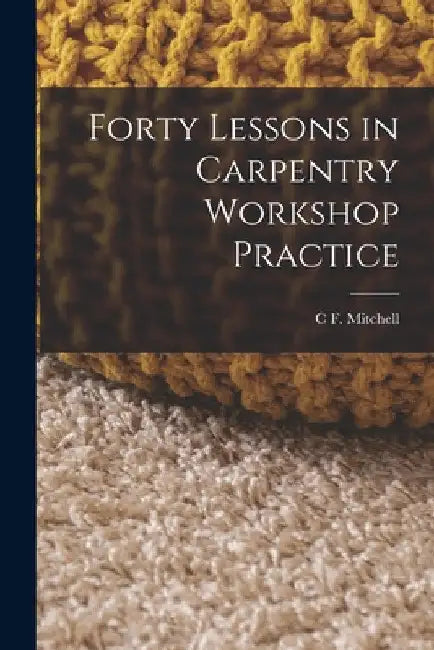 Forty Lessons in Carpentry Workshop Practice by C. F. Mitchell