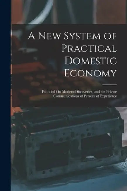 A New System of Practical Domestic Economy: Founded On Modern Discoveries, and the Private Communications of Persons of Experience by Anonymous