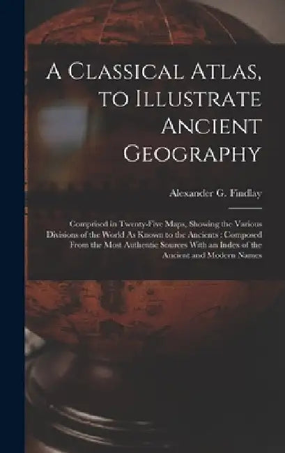 A Classical Atlas, to Illustrate Ancient Geography: Comprised in Twenty-Five Maps, Showing the Various Divisions of the World As Known to the Ancients by Alexander G. Findlay