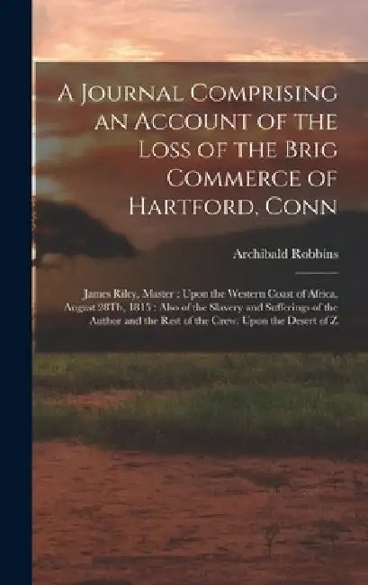 A Journal Comprising an Account of the Loss of the Brig Commerce of Hartford, Conn: James Riley, Master: Upon the Western Coast of Africa, August 28Th by Archibald Robbins