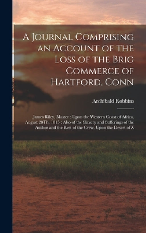 A Journal Comprising an Account of the Loss of the Brig Commerce of Hartford, Conn: James Riley, Master: Upon the Western Coast of Africa, August 28Th by Archibald Robbins