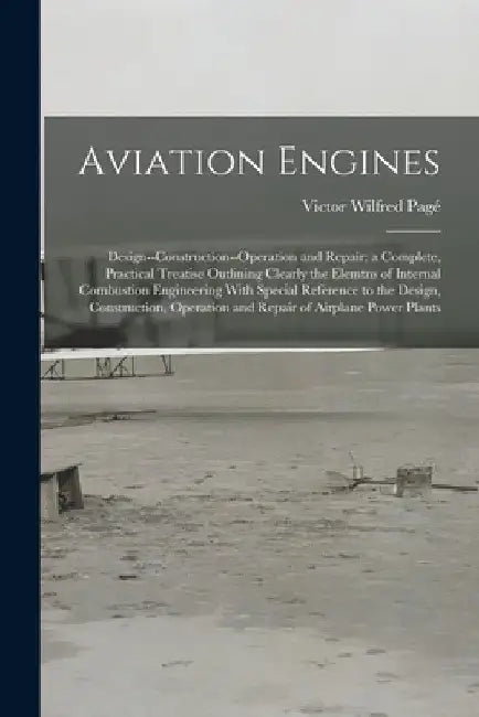 Aviation Engines: Design--Construction--Operation and Repair; a Complete, Practical Treatise Outlining Clearly the Elemtns of Internal C by Victor Wilfred Pagé