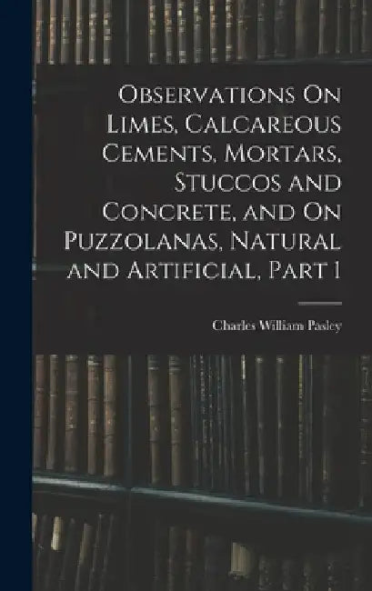 Observations On Limes, Calcareous Cements, Mortars, Stuccos and Concrete, and On Puzzolanas, Natural and Artificial, Part 1 by Charles William Pasley
