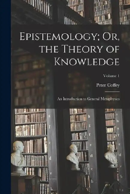 Epistemology; Or, the Theory of Knowledge: An Introduction to General Metaphysics; Volume 1 by Peter Coffey