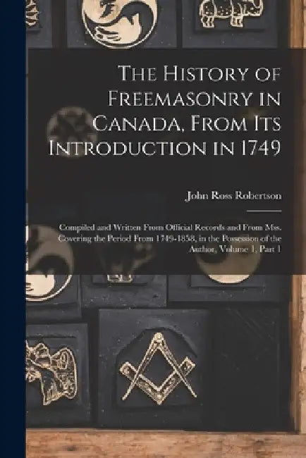 The History of Freemasonry in Canada, From Its Introduction in 1749: Compiled and Written From Official Records and From Mss. Covering the Period From by John Ross Robertson