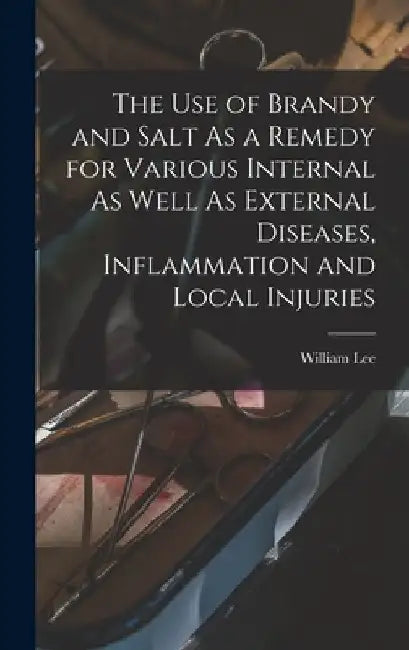 The Use of Brandy and Salt As a Remedy for Various Internal As Well As External Diseases, Inflammation and Local Injuries by William Lee