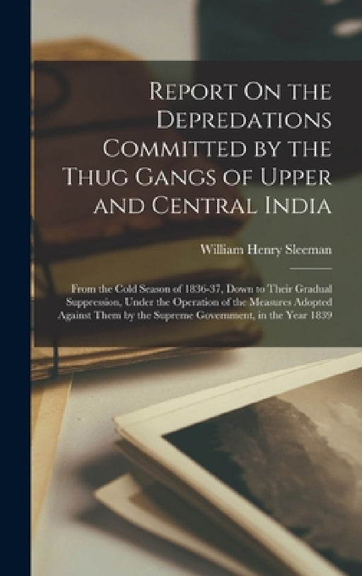 Report On the Depredations Committed by the Thug Gangs of Upper and Central India: From the Cold Season of 1836-37, Down to Their Gradual Suppression, by William Henry Sleeman
