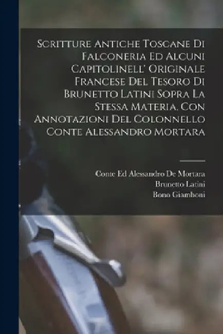 Scritture Antiche Toscane Di Falconeria Ed Alcuni Capitolinell' Originale Francese Del Tesoro Di Brunetto Latini Sopra La Stessa Materia, Con Annotazi by Bono Giamboni