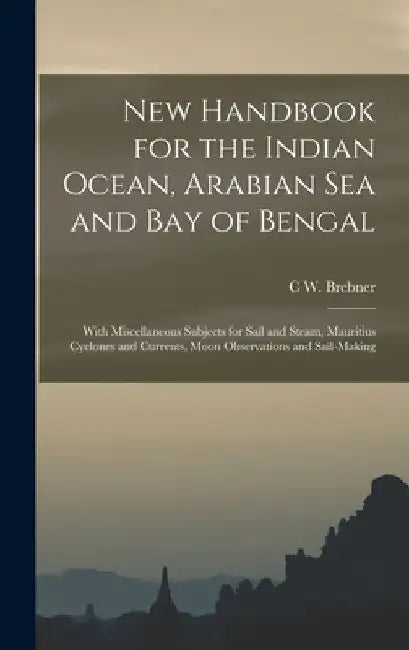 New Handbook for the Indian Ocean, Arabian Sea and Bay of Bengal: With Miscellaneous Subjects for Sail and Steam, Mauritius Cyclones and Currents, Moo by C. W. Brebner