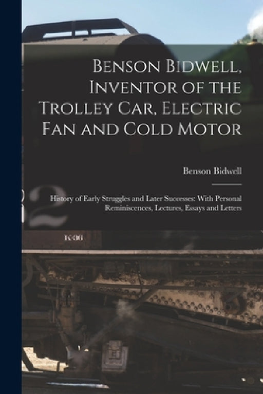 Benson Bidwell, Inventor of the Trolley Car, Electric Fan and Cold Motor: History of Early Struggles and Later Successes: With Personal Reminiscences, by Benson Bidwell