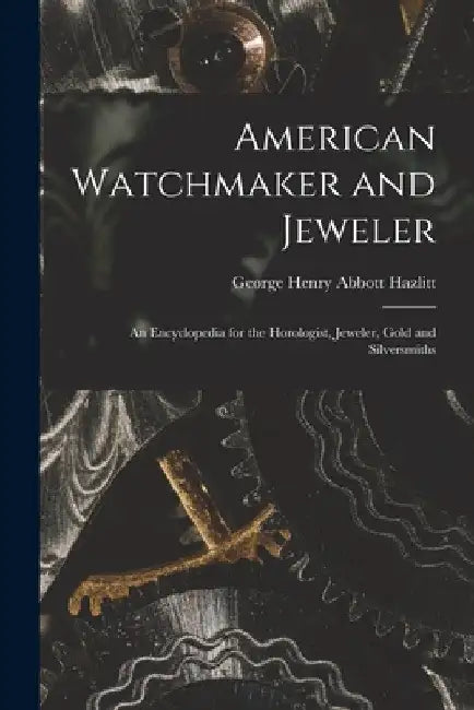 American Watchmaker and Jeweler: An Encyclopedia for the Horologist, Jeweler, Gold and Silversmiths by George Henry Abbott Hazlitt
