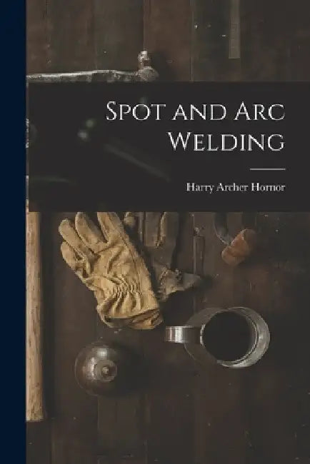 Spot and Arc Welding by Harry Archer Hornor