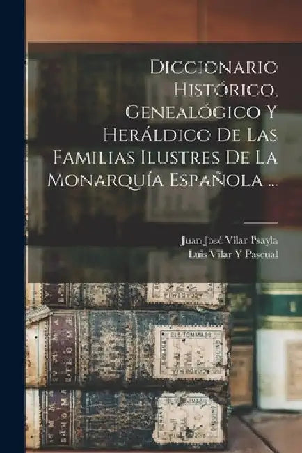 Diccionario Histórico, Genealógico Y Heráldico De Las Familias Ilustres De La Monarquía Española ... by Luis Vilar y. Pascual