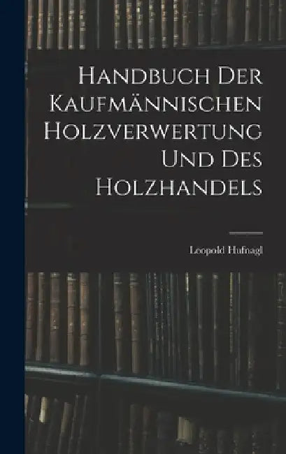 Handbuch Der Kaufmännischen Holzverwertung Und Des Holzhandels by Leopold Hufnagl