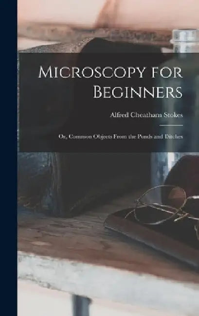 Microscopy for Beginners: Or, Common Objects From the Ponds and Ditches by Alfred Cheatham Stokes
