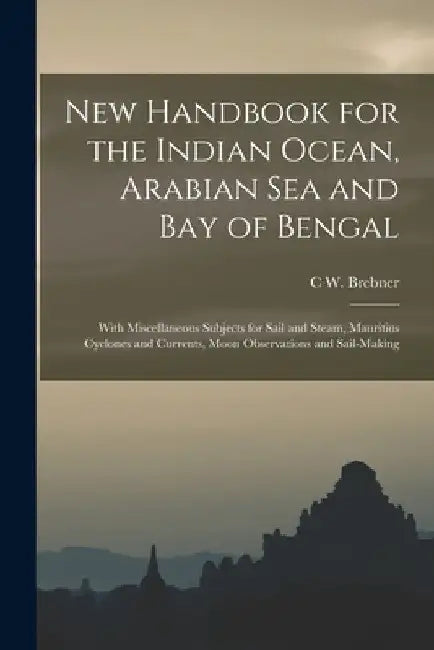 New Handbook for the Indian Ocean, Arabian Sea and Bay of Bengal: With Miscellaneous Subjects for Sail and Steam, Mauritius Cyclones and Currents, Moo by C. W. Brebner