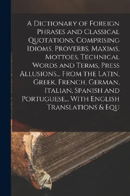 A Dictionary of Foreign Phrases and Classical Quotations, Comprising Idioms, Proverbs, Maxims, Mottoes, Technical Words and Terms, Press Allusions... by Anonymous