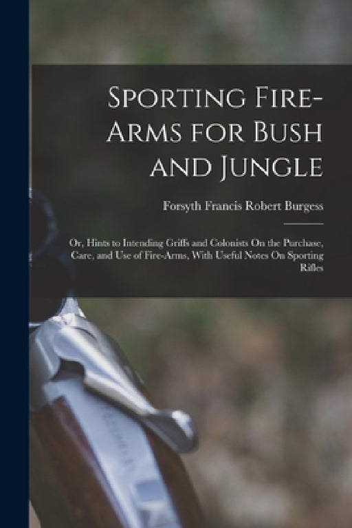 Sporting Fire-Arms for Bush and Jungle: Or, Hints to Intending Griffs and Colonists On the Purchase, Care, and Use of Fire-Arms, With Useful Notes On by Forsyth Francis Robert Burgess
