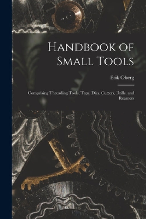 Handbook of Small Tools: Comprising Threading Tools, Taps, Dies, Cutters, Drills, and Reamers by Erik Oberg
