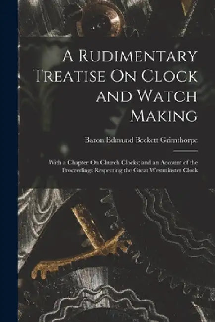 A Rudimentary Treatise On Clock and Watch Making: With a Chapter On Church Clocks; and an Account of the Proceedings Respecting the Great Westminster by Baron Edmund Beckett Grimthorpe