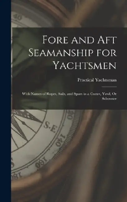 Fore and Aft Seamanship for Yachtsmen: With Names of Ropes, Sails, and Spars in a Cutter, Yawl, Or Schooner by Practical Yachtsman