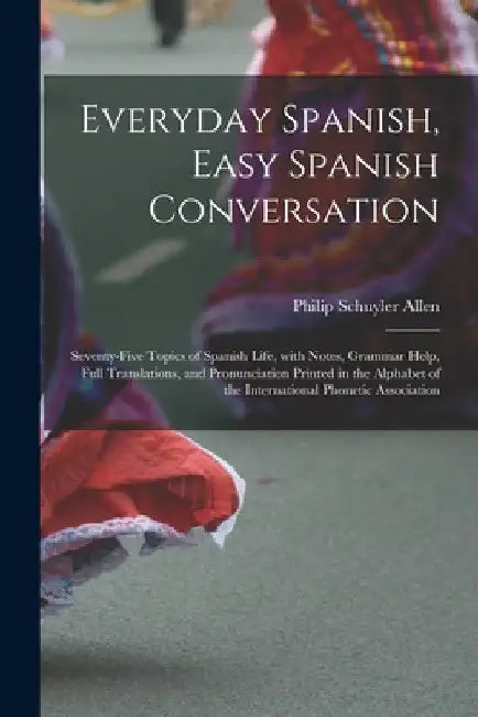 Everyday Spanish, Easy Spanish Conversation: Seventy-Five Topics of Spanish Life, with Notes, Grammar Help, Full Translations, and Pronunciation Print by Philip Schuyler Allen
