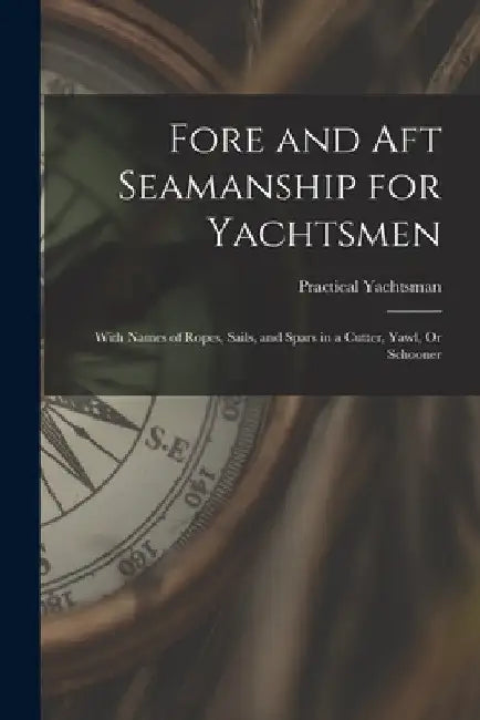Fore and Aft Seamanship for Yachtsmen: With Names of Ropes, Sails, and Spars in a Cutter, Yawl, Or Schooner by Practical Yachtsman