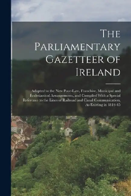 The Parliamentary Gazetteer of Ireland: Adapted to the New Poor-Law, Franchise, Municipal and Ecclesiastical Arrangements, and Compiled With a Special by Anonymous